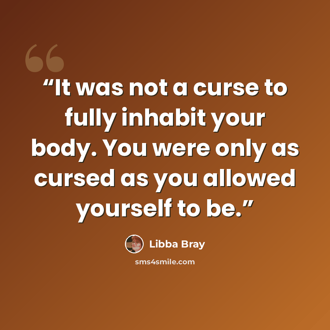 “It was not a curse to fully inhabit your body. You were only as cursed as you allowed yourself to be.” quote by Libba Bray
