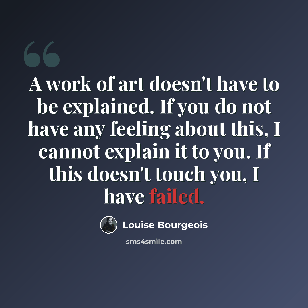 “A work of art doesn't have to be explained. If you do not have any feeling about this, I cannot explain it to you. If this doesn't touch you, I have failed.” quote by Louise Bourgeois
