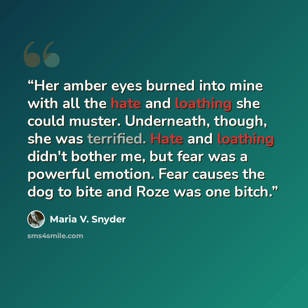 “Her amber eyes burned into mine with all the hate and loathing she could muster. Underneath, though, she was terrified. Hate and loathing didn't bother me, but fear was a powerful emotion. Fear causes the dog to bite and Roze was one bitch.” quote by Maria V. Snyder