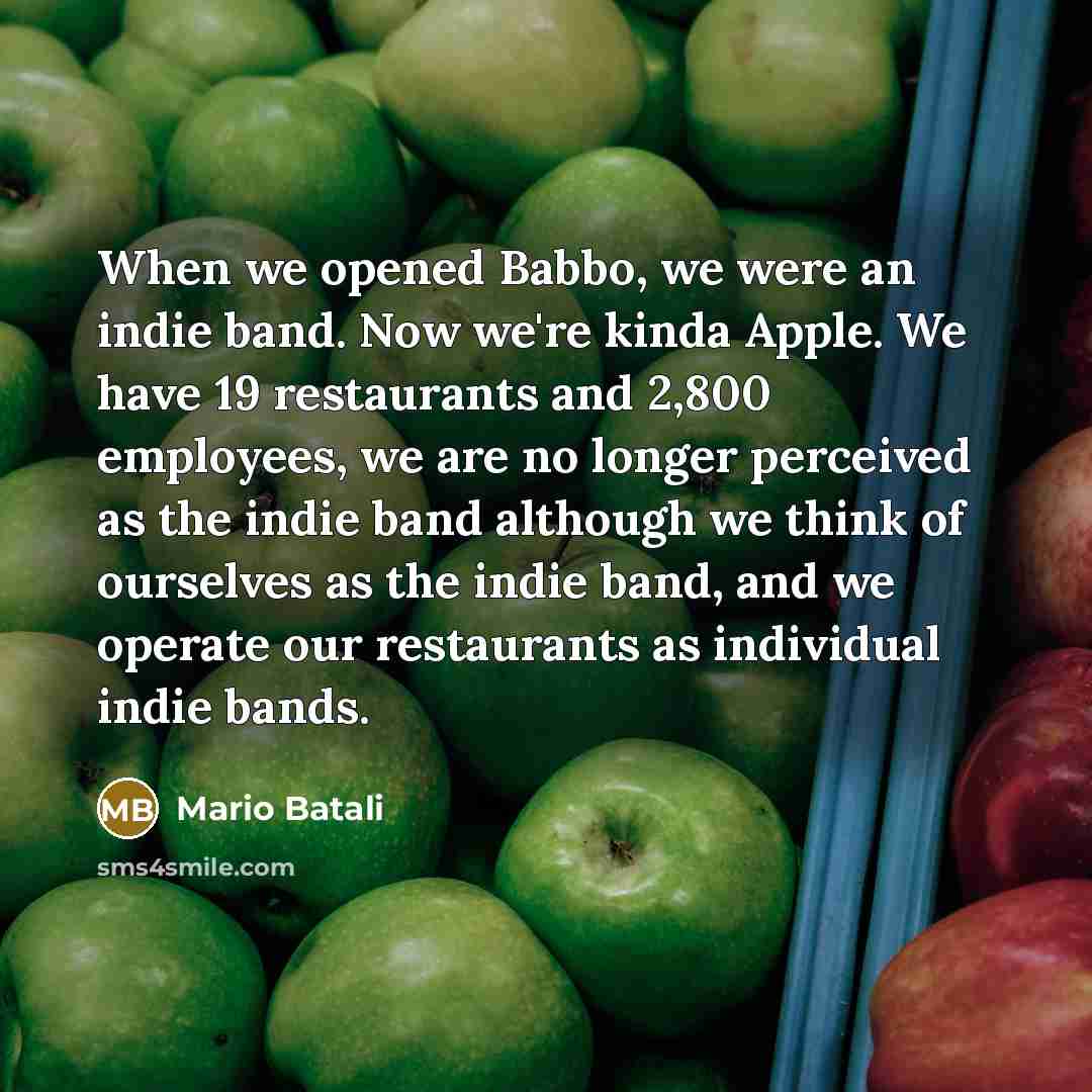 “When we opened Babbo, we were an indie band. Now we're kinda Apple. We have 19 restaurants and 2,800 employees, we are no longer perceived as the indie band although we think of ourselves as the indie band, and we operate our restaurants as individual indie bands.” quote by Mario Batali