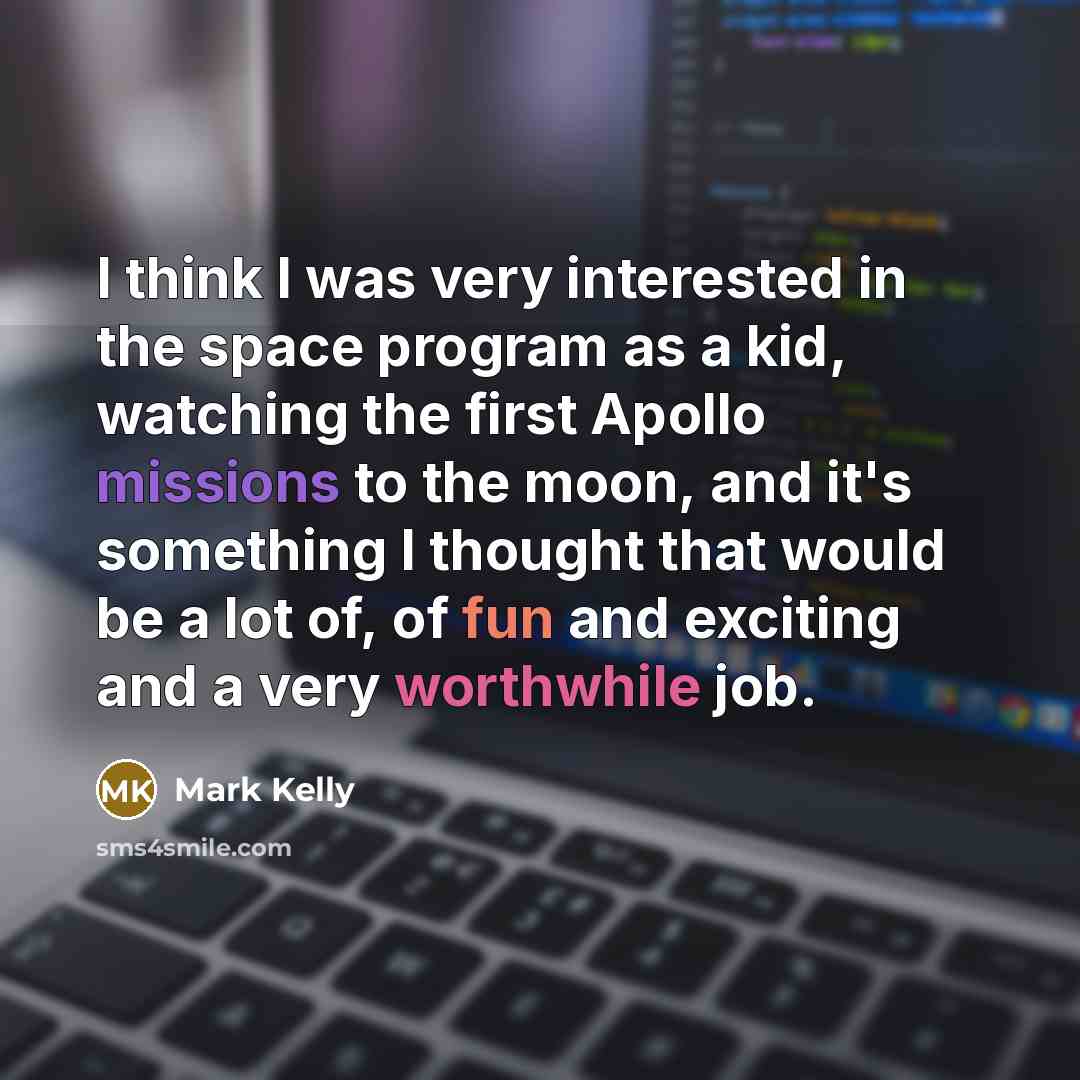 “I think I was very interested in the space program as a kid, watching the first Apollo missions to the moon, and it's something I thought that would be a lot of, of fun and exciting and a very worthwhile job.” quote by Mark Kelly