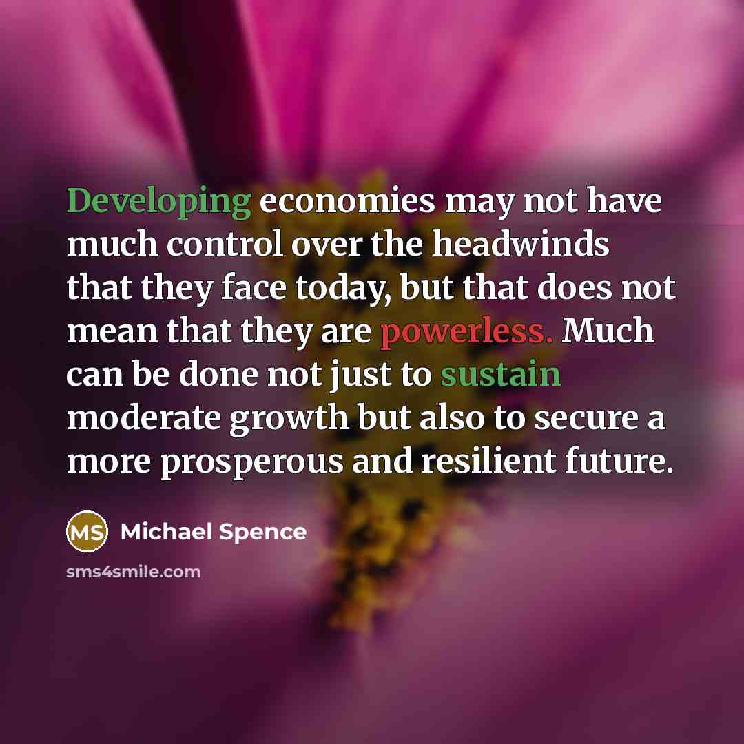 “Developing economies may not have much control over the headwinds that they face today, but that does not mean that they are powerless. Much can be done not just to sustain moderate growth but also to secure a more prosperous and resilient future.” quote by Michael Spence