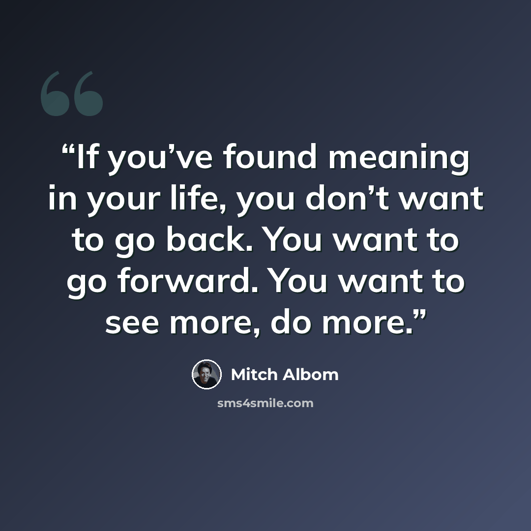 “If you’ve found meaning in your life, you don’t want to go back. You want to go forward. You want to see more, do more.” quote by Mitch Albom