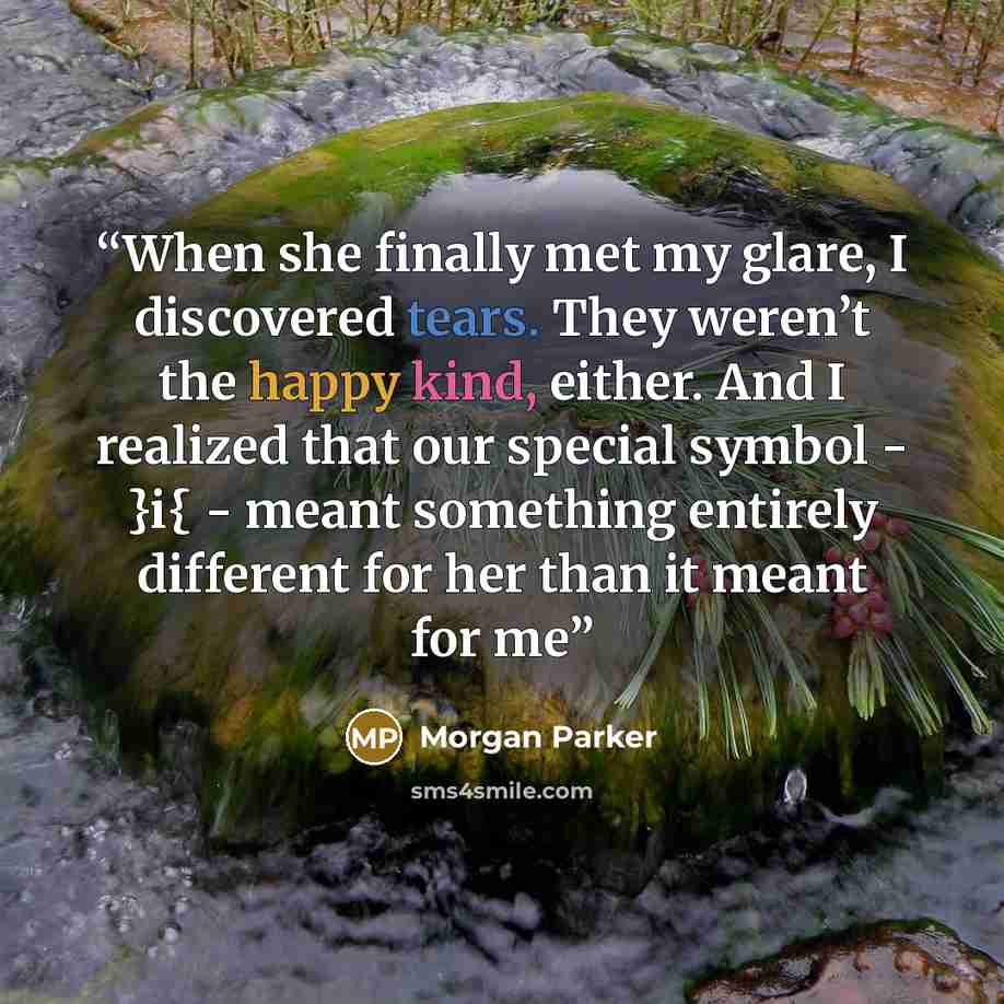 “When she finally met my glare, I discovered tears. They weren’t the happy kind, either. And I realized that our special symbol - }i{ - meant something entirely different for her than it meant for me” quote by Morgan Parker