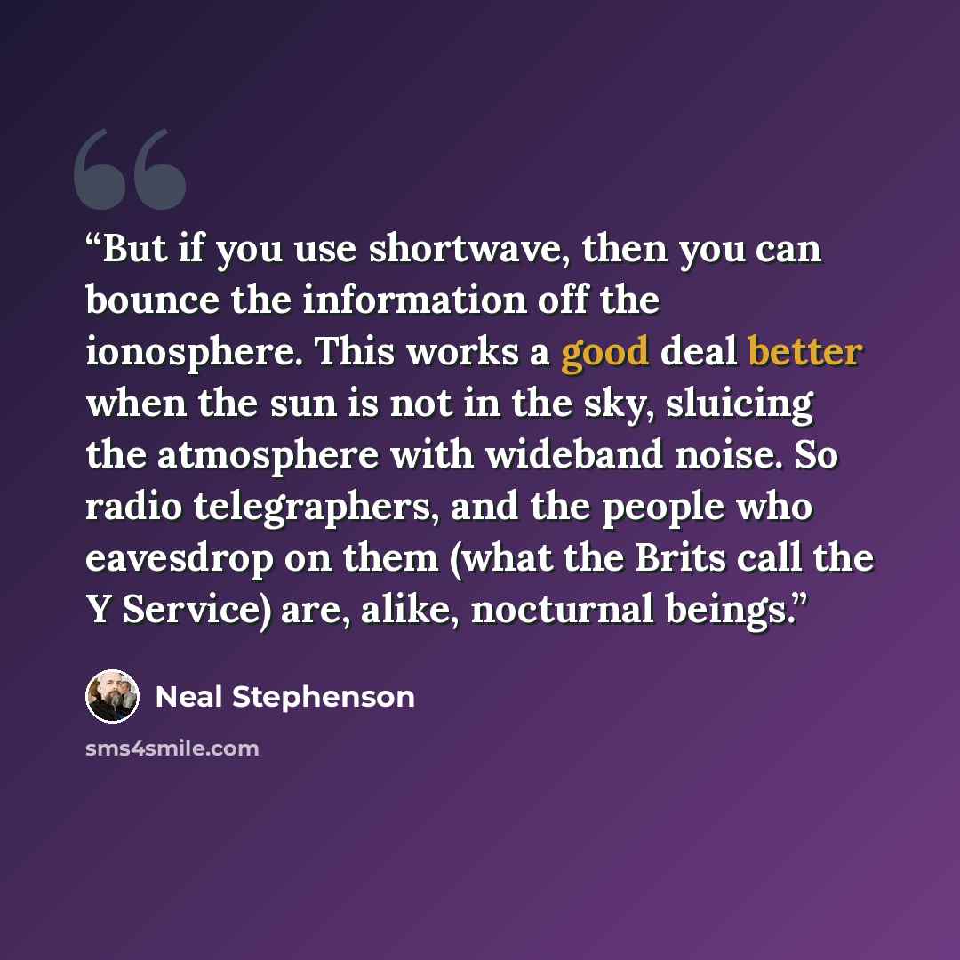 “But if you use shortwave, then you can bounce the information off the ionosphere. This works a good deal better when the sun is not in the sky, sluicing the atmosphere with wideband noise. So radio telegraphers, and the people who eavesdrop on them (what the Brits call the Y Service) are, alike…” quote by Neal Stephenson