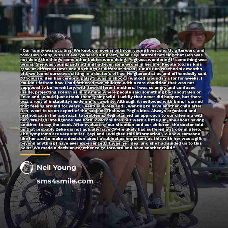 “Our family was starting. We kept on moving with our young lives, shortly afterward and took Ben Young with us everywhere. But pretty soon Pegi started noticing that Ben was not doing the things some other babies were doing. Pegi was wondering if something was wrong. She was young, and nothing had…” quote by Neil Young