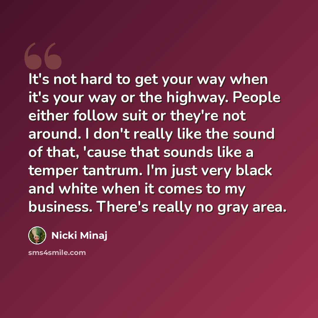 “It's not hard to get your way when it's your way or the highway. People either follow suit or they're not around. I don't really like the sound of that, 'cause that sounds like a temper tantrum. I'm just very black and white when it comes to my business. There's really no gray area.” quote by Nicki Minaj