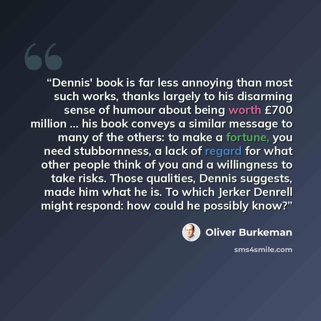 “Dennis' book is far less annoying than most such works, thanks largely to his disarming sense of humour about being worth £700 million ... his book conveys a similar message to many of the others: to make a fortune, you need stubbornness, a lack of regard for what other people think of you and a…” quote by Oliver Burkeman