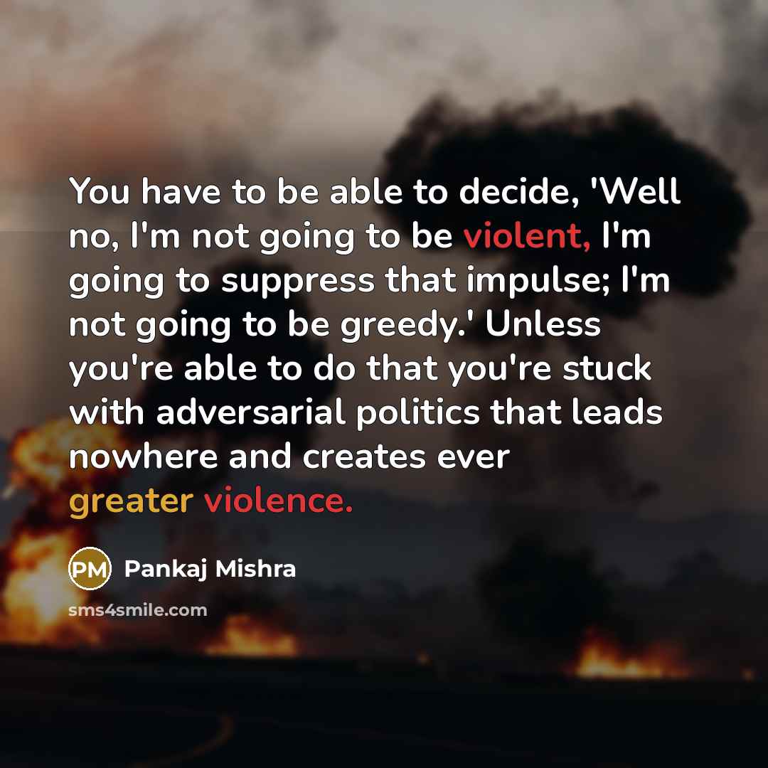 “You have to be able to decide, 'Well no, I'm not going to be violent, I'm going to suppress that impulse; I'm not going to be greedy.' Unless you're able to do that you're stuck with adversarial politics that leads nowhere and creates ever greater violence.” quote by Pankaj Mishra