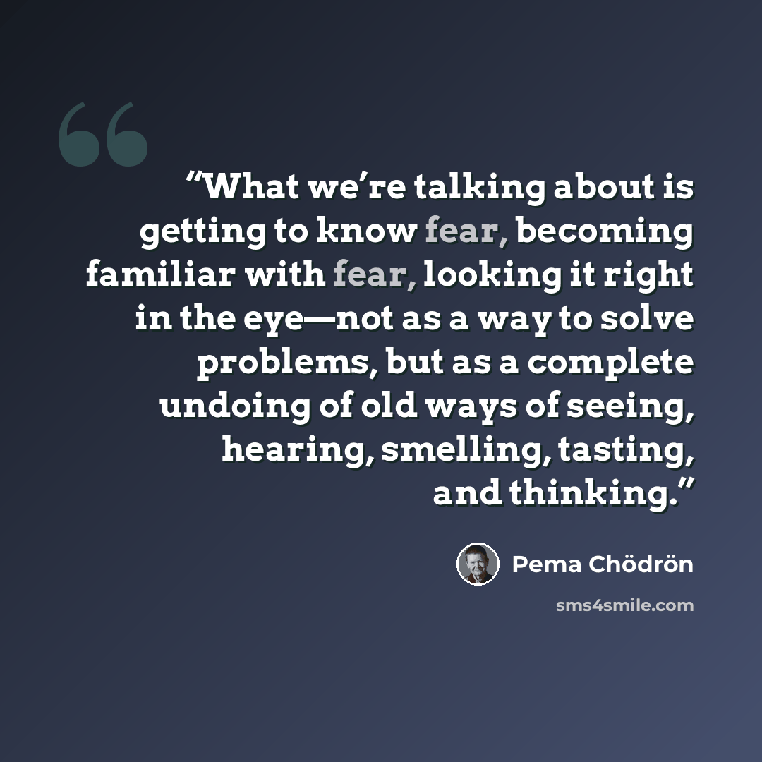 “What we’re talking about is getting to know fear, becoming familiar with fear, looking it right in the eye—not as a way to solve problems, but as a complete undoing of old ways of seeing, hearing, smelling, tasting, and thinking.” quote by Pema Chödrön