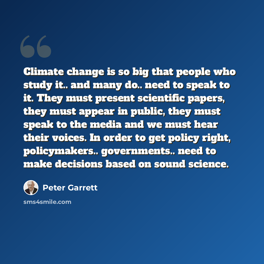 “Climate change is so big that people who study it.. and many do.. need to speak to it. They must present scientific papers, they must appear in public, they must speak to the media and we must hear their voices. In order to get policy right, policymakers.. governments.. need to make decisions…” quote by Peter Garrett