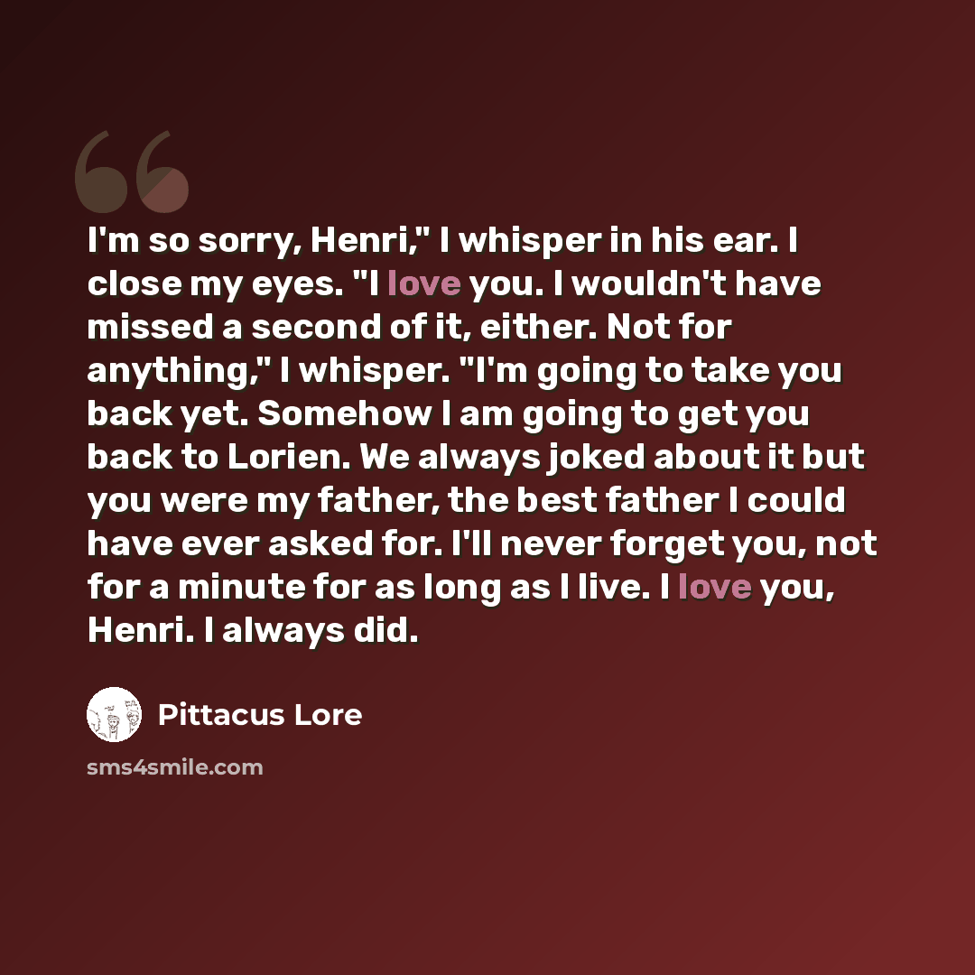 “I'm so sorry, Henri," I whisper in his ear. I close my eyes. "I love you. I wouldn't have missed a second of it, either. Not for anything," I whisper. "I'm going to take you back yet. Somehow I am going to get you back to Lorien. We always joked about it but you were my father, the best father I…” quote by Pittacus Lore
