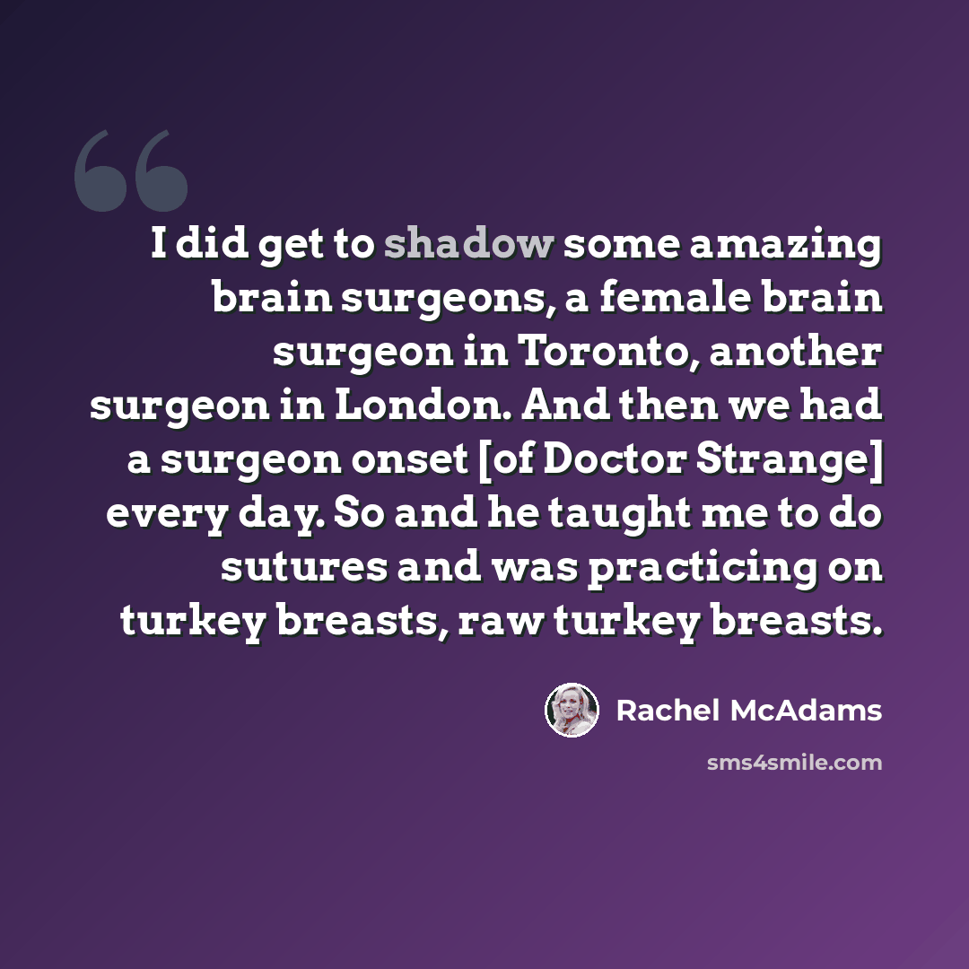 “I did get to shadow some amazing brain surgeons, a female brain surgeon in Toronto, another surgeon in London. And then we had a surgeon onset [of Doctor Strange] every day. So and he taught me to do sutures and was practicing on turkey breasts, raw turkey breasts.” quote by Rachel McAdams