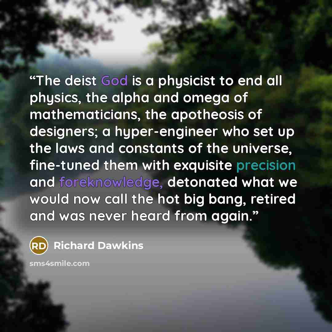 “The deist God is a physicist to end all physics, the alpha and omega of mathematicians, the apotheosis of designers; a hyper-engineer who set up the laws and constants of the universe, fine-tuned them with exquisite precision and foreknowledge, detonated what we would now call the hot big bang…” quote by Richard Dawkins