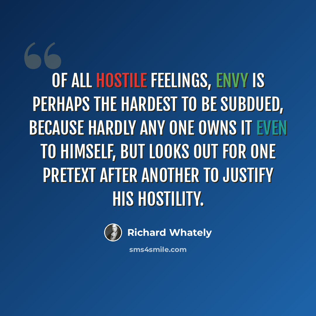 “Of all hostile feelings, envy is perhaps the hardest to be subdued, because hardly any one owns it even to himself, but looks out for one pretext after another to justify his hostility.” quote by Richard Whately