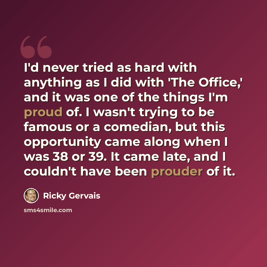 “I'd never tried as hard with anything as I did with 'The Office,' and it was one of the things I'm proud of. I wasn't trying to be famous or a comedian, but this opportunity came along when I was 38 or 39. It came late, and I couldn't have been prouder of it.” quote by Ricky Gervais