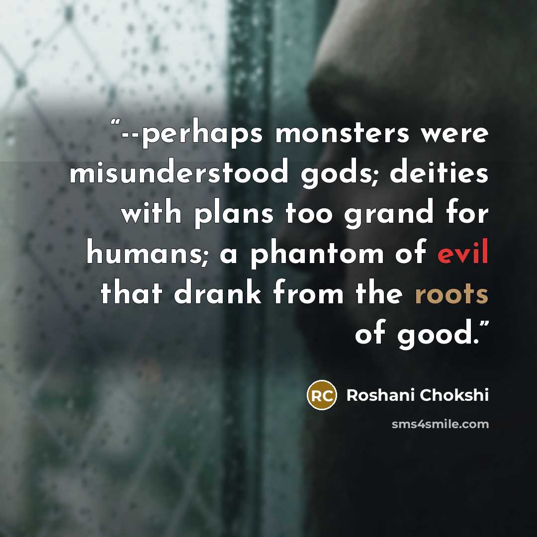 “--perhaps monsters were misunderstood gods; deities with plans too grand for humans; a phantom of evil that drank from the roots of good.” quote by Roshani Chokshi