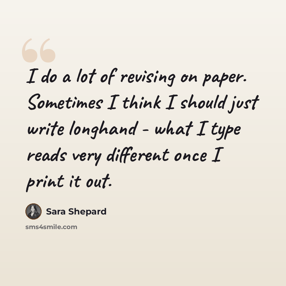 “I do a lot of revising on paper. Sometimes I think I should just write longhand - what I type reads very different once I print it out.” quote by Sara Shepard