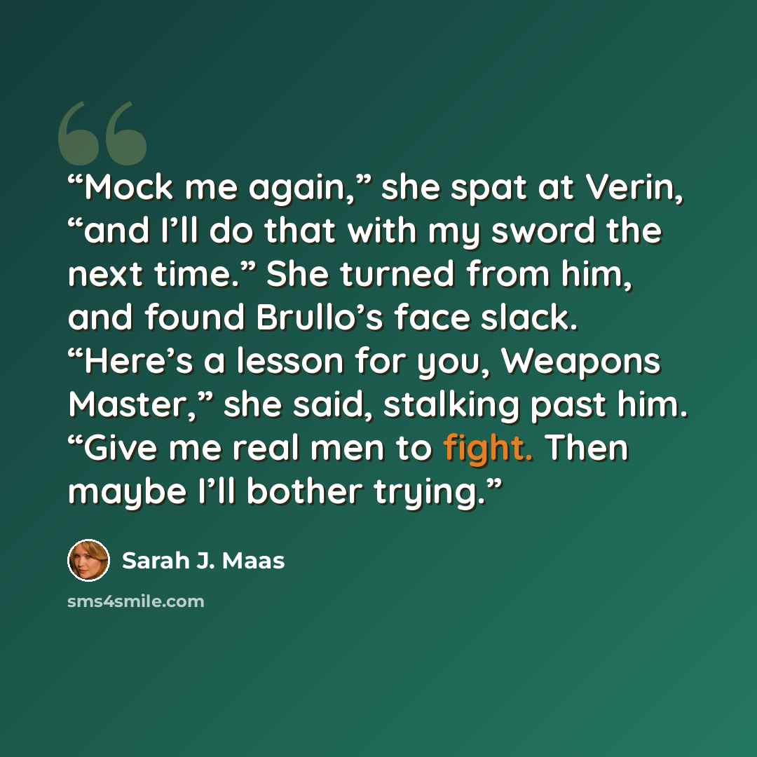 “Mock me again,” she spat at Verin, “and I’ll do that with my sword the next time.” She turned from him, and found Brullo’s face slack. “Here’s a lesson for you, Weapons Master,” she said, stalking past him. “Give me real men to fight. Then maybe I’ll bother trying.” quote by Sarah J. Maas
