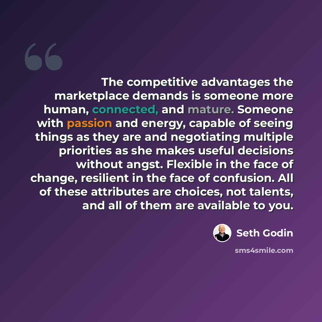 “The competitive advantages the marketplace demands is someone more human, connected, and mature. Someone with passion and energy, capable of seeing things as they are and negotiating multiple priorities as she makes useful decisions without angst. Flexible in the face of change, resilient in the…” quote by Seth Godin