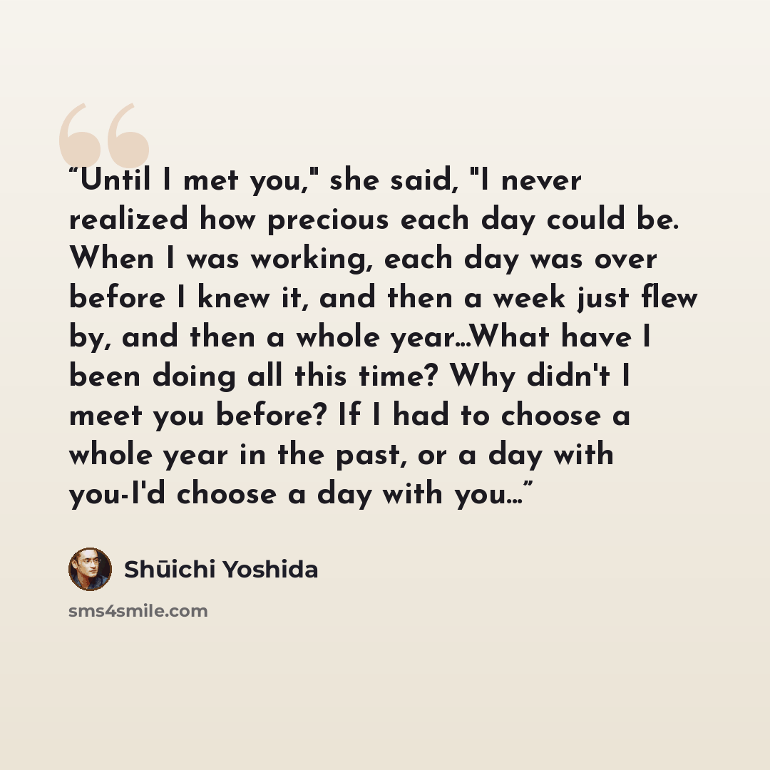 “Until I met you," she said, "I never realized how precious each day could be. When I was working, each day was over before I knew it, and then a week just flew by, and then a whole year...What have I been doing all this time? Why didn't I meet you before? If I had to choose a whole year in the…” quote by Shūichi Yoshida