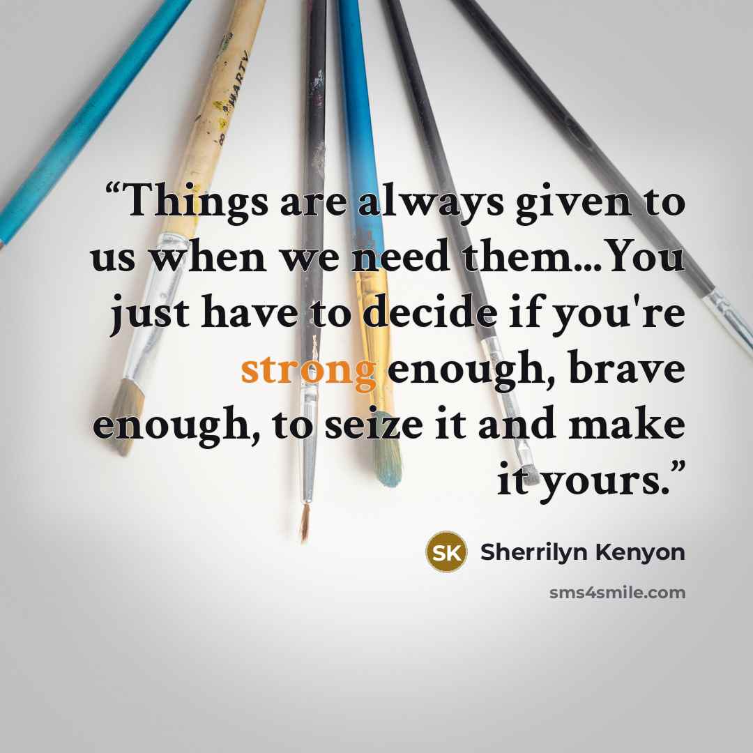 “Things are always given to us when we need them...You just have to decide if you're strong enough, brave enough, to seize it and make it yours.” quote by Sherrilyn Kenyon