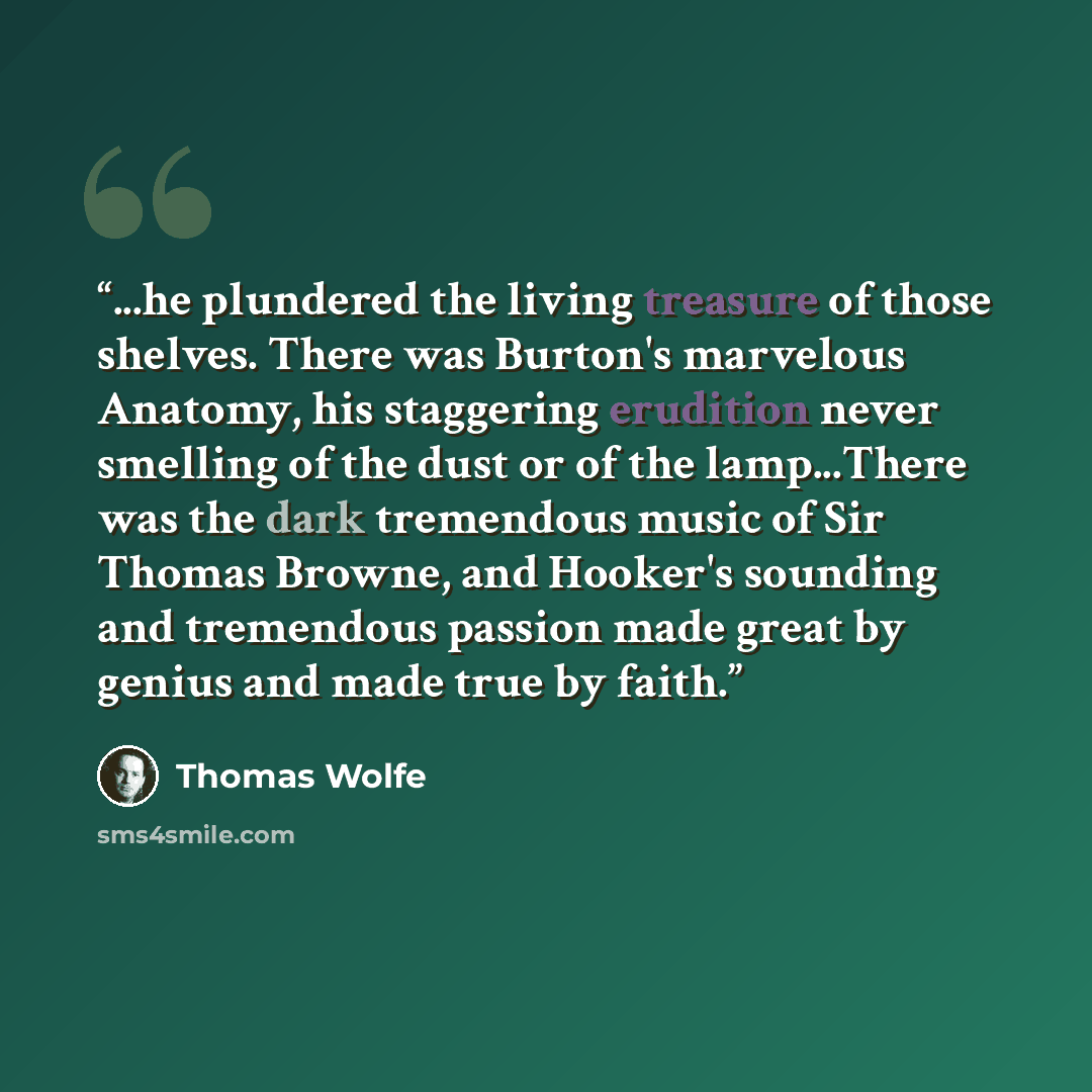 “...he plundered the living treasure of those shelves. There was Burton's marvelous Anatomy, his staggering erudition never smelling of the dust or of the lamp...There was the dark tremendous music of Sir Thomas Browne, and Hooker's sounding and tremendous passion made great by genius and made true…” quote by Thomas Wolfe