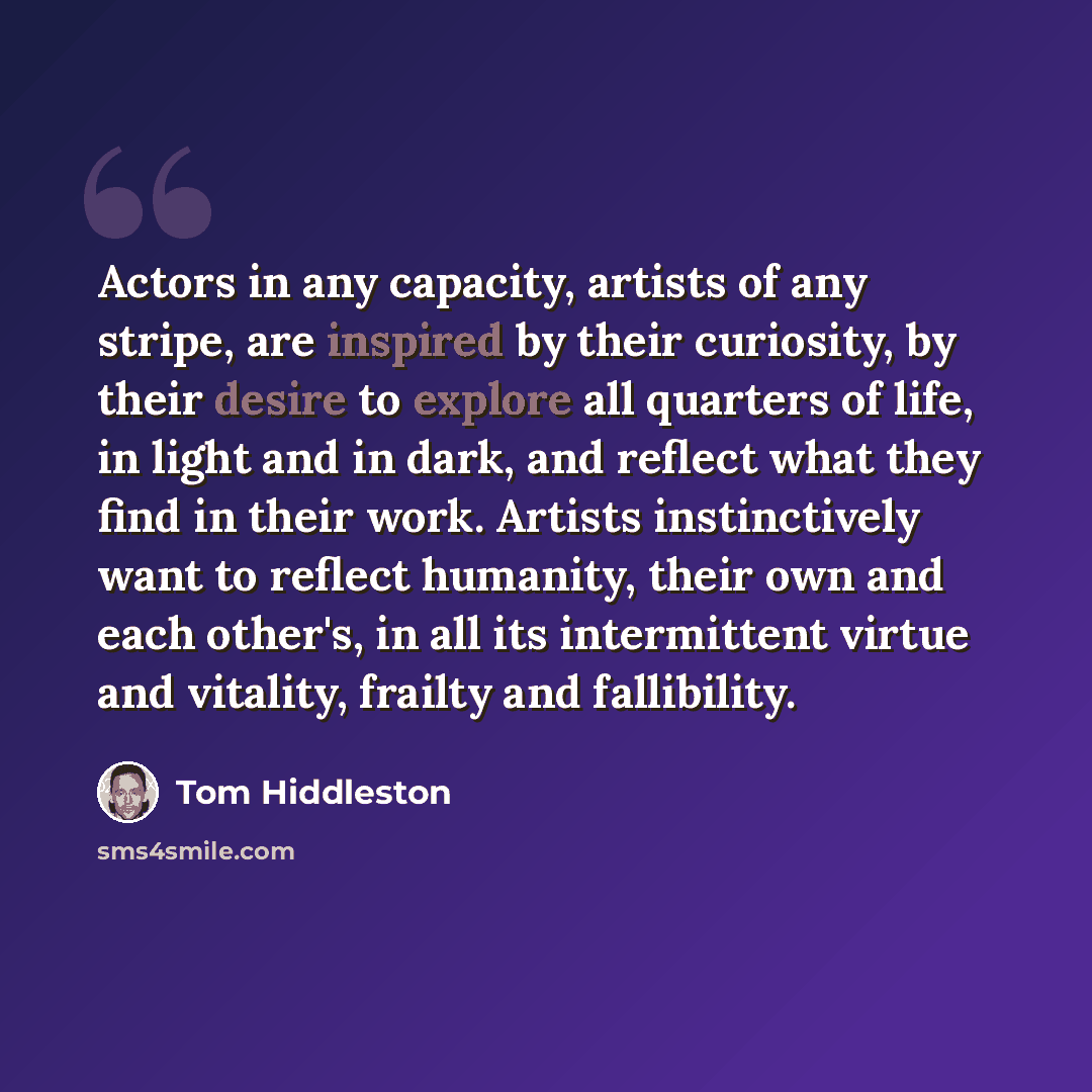 “Actors in any capacity, artists of any stripe, are inspired by their curiosity, by their desire to explore all quarters of life, in light and in dark, and reflect what they find in their work. Artists instinctively want to reflect humanity, their own and each other's, in all its intermittent…” quote by Tom Hiddleston