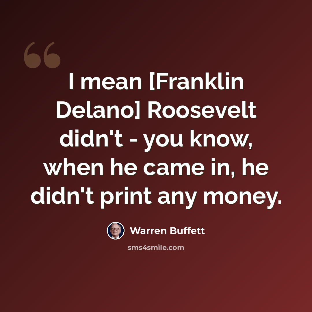 “I mean [Franklin Delano] Roosevelt didn't - you know, when he came in, he didn't print any money.” quote by Warren Buffett