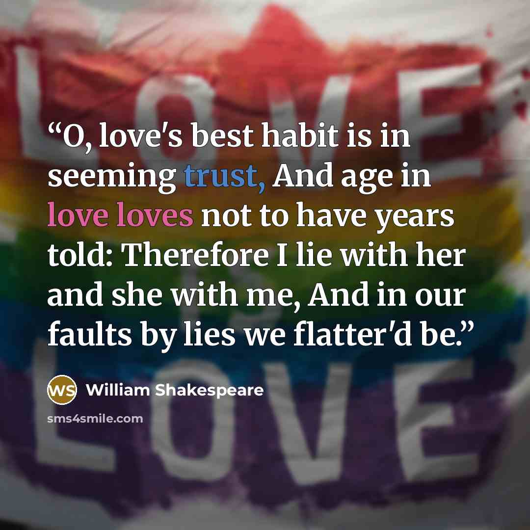 “O, love's best habit is in seeming trust, And age in love loves not to have years told: Therefore I lie with her and she with me, And in our faults by lies we flatter'd be.” quote by William Shakespeare