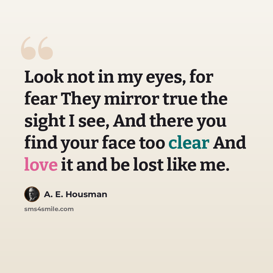 “Look not in my eyes, for fear They mirror true the sight I see, And there you find your face too clear And love it and be lost like me.” quote by A. E. Housman