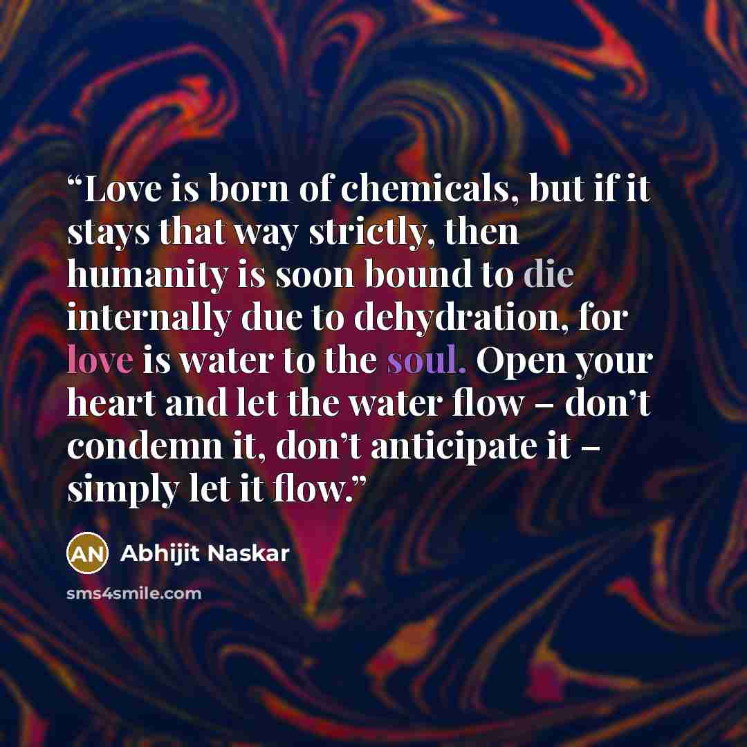“Love is born of chemicals, but if it stays that way strictly, then humanity is soon bound to die internally due to dehydration, for love is water to the soul. Open your heart and let the water flow – don’t condemn it, don’t anticipate it – simply let it flow.” quote by Abhijit Naskar