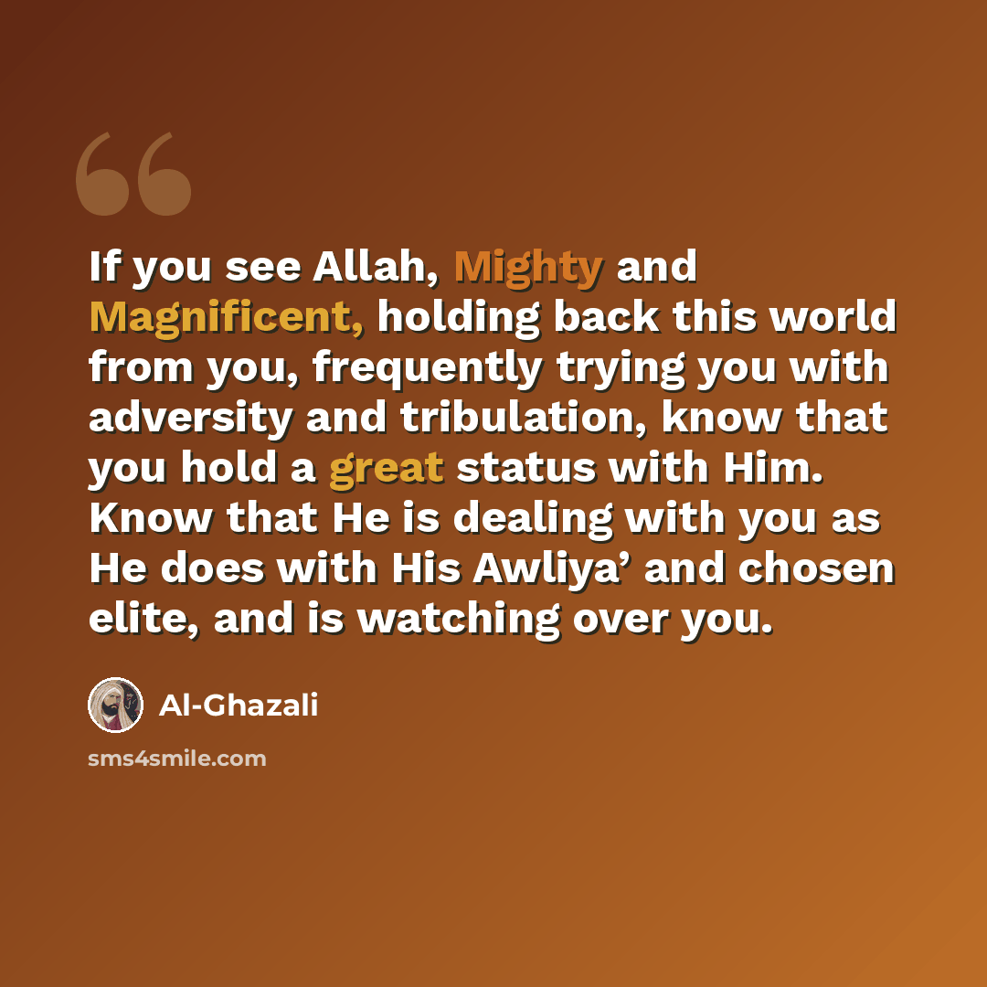 “If you see Allah, Mighty and Magnificent, holding back this world from you, frequently trying you with adversity and tribulation, know that you hold a great status with Him. Know that He is dealing with you as He does with His Awliya’ and chosen elite, and is watching over you.” quote by Al-Ghazali