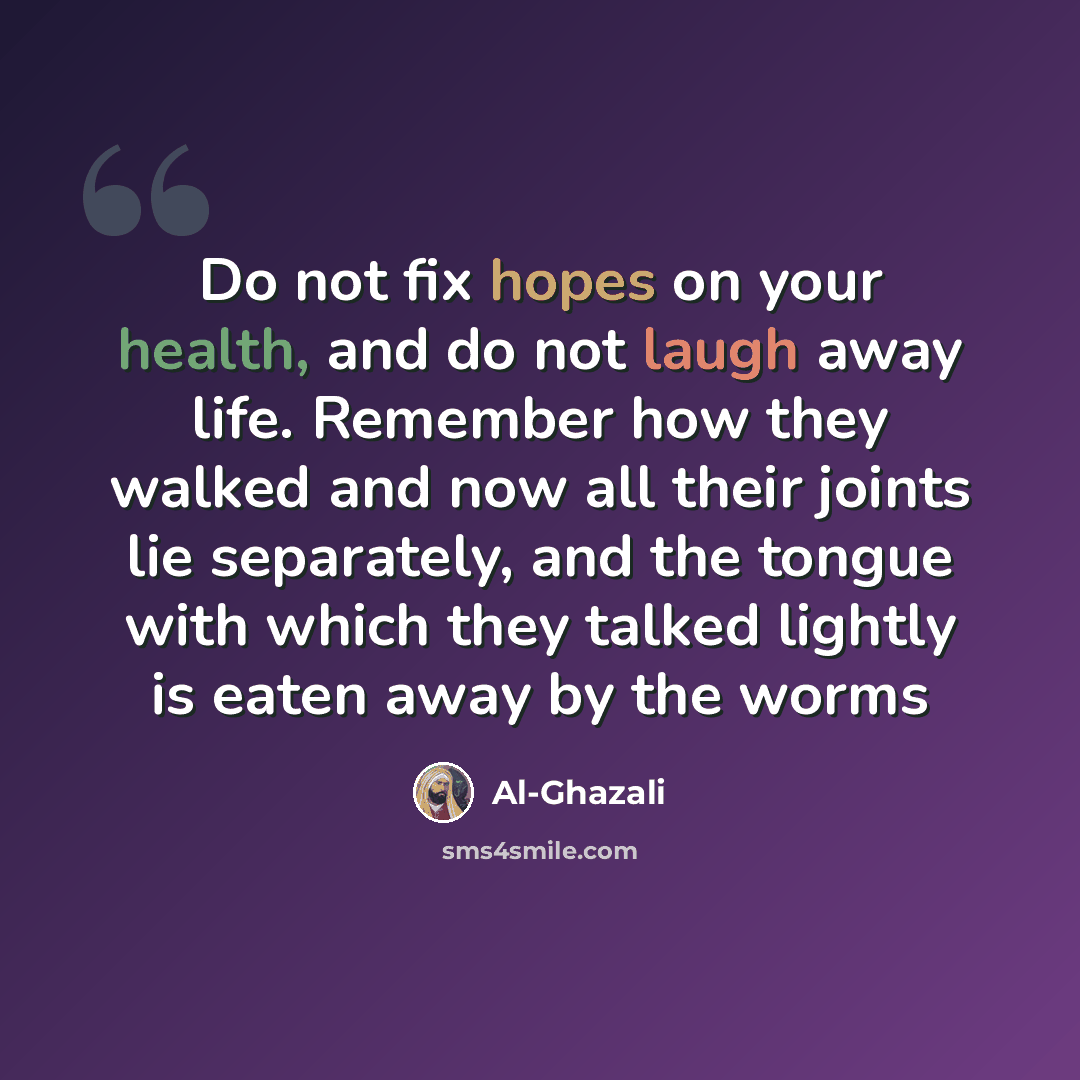 “Do not fix hopes on your health, and do not laugh away life. Remember how they walked and now all their joints lie separately, and the tongue with which they talked lightly is eaten away by the worms” quote by Al-Ghazali