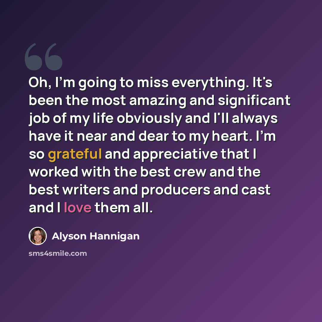 “Oh, I'm going to miss everything. It's been the most amazing and significant job of my life obviously and I'll always have it near and dear to my heart. I'm so grateful and appreciative that I worked with the best crew and the best writers and producers and cast and I love them all.” quote by Alyson Hannigan