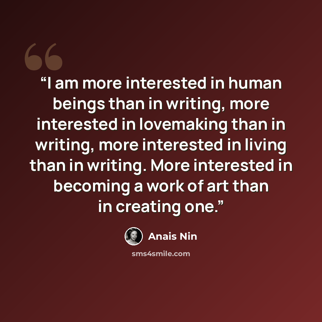 “I am more interested in human beings than in writing, more interested in lovemaking than in writing, more interested in living than in writing. More interested in becoming a work of art than in creating one.” quote by Anaïs Nin