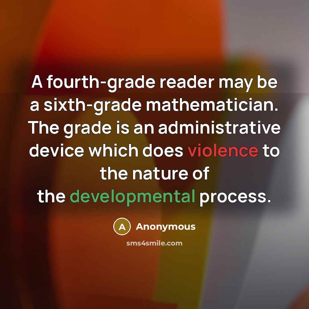 “A fourth-grade reader may be a sixth-grade mathematician. The grade is an administrative device which does violence to the nature of the developmental process.” quote by Anonymous