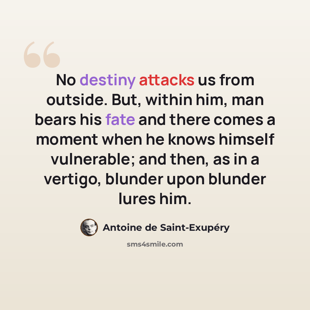 “No destiny attacks us from outside. But, within him, man bears his fate and there comes a moment when he knows himself vulnerable; and then, as in a vertigo, blunder upon blunder lures him.” quote by Antoine de Saint-Exupery