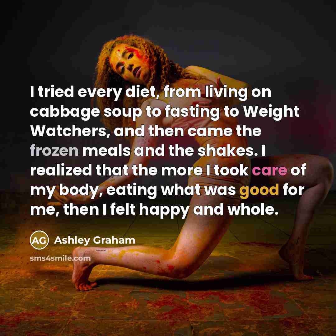 “I tried every diet, from living on cabbage soup to fasting to Weight Watchers, and then came the frozen meals and the shakes. I realized that the more I took care of my body, eating what was good for me, then I felt happy and whole.” quote by Ashley Graham