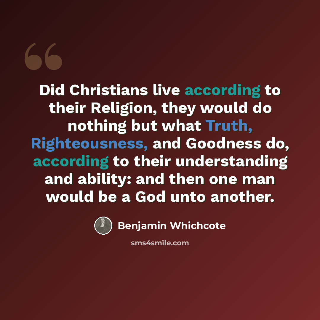 “Did Christians live according to their Religion, they would do nothing but what Truth, Righteousness, and Goodness do, according to their understanding and ability: and then one man would be a God unto another.” quote by Benjamin Whichcote