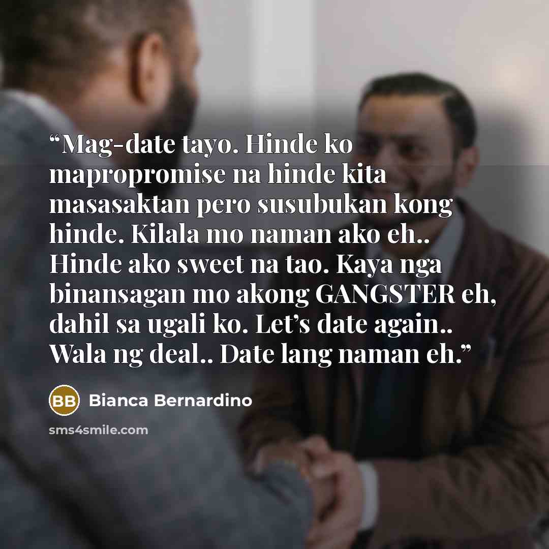 “Mag-date tayo. Hinde ko mapropromise na hinde kita masasaktan pero susubukan kong hinde. Kilala mo naman ako eh.. Hinde ako sweet na tao. Kaya nga binansagan mo akong GANGSTER eh, dahil sa ugali ko. Let’s date again.. Wala ng deal.. Date lang naman eh.” quote by Bianca Bernardino