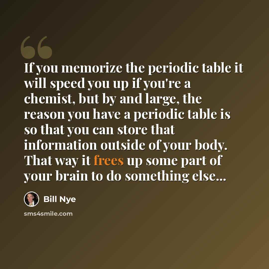 “If you memorize the periodic table it will speed you up if you're a chemist, but by and large, the reason you have a periodic table is so that you can store that information outside of your body. That way it frees up some part of your brain to do something else...” quote by Bill Nye