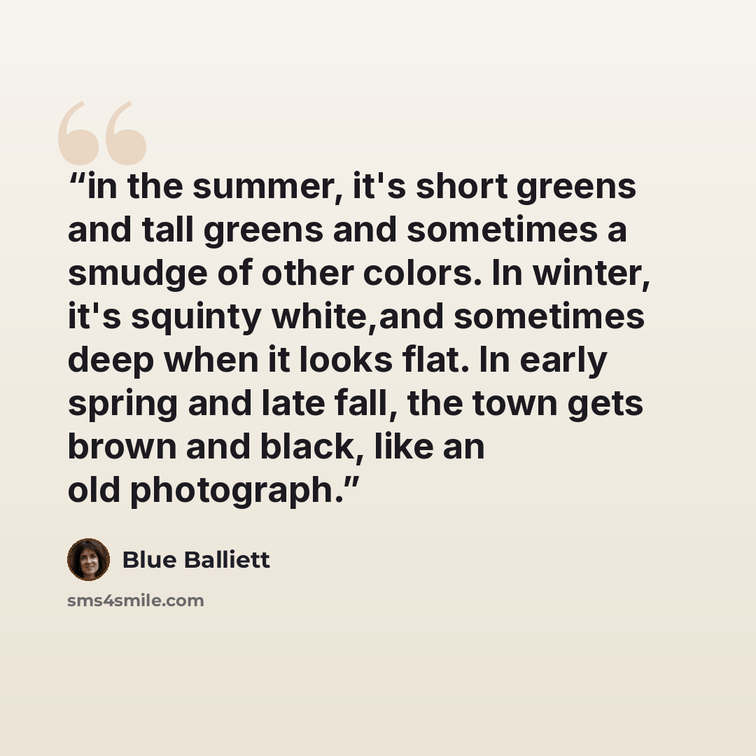 “in the summer, it's short greens and tall greens and sometimes a smudge of other colors. In winter, it's squinty white,and sometimes deep when it looks flat. In early spring and late fall, the town gets brown and black, like an old photograph.” quote by Blue Balliett