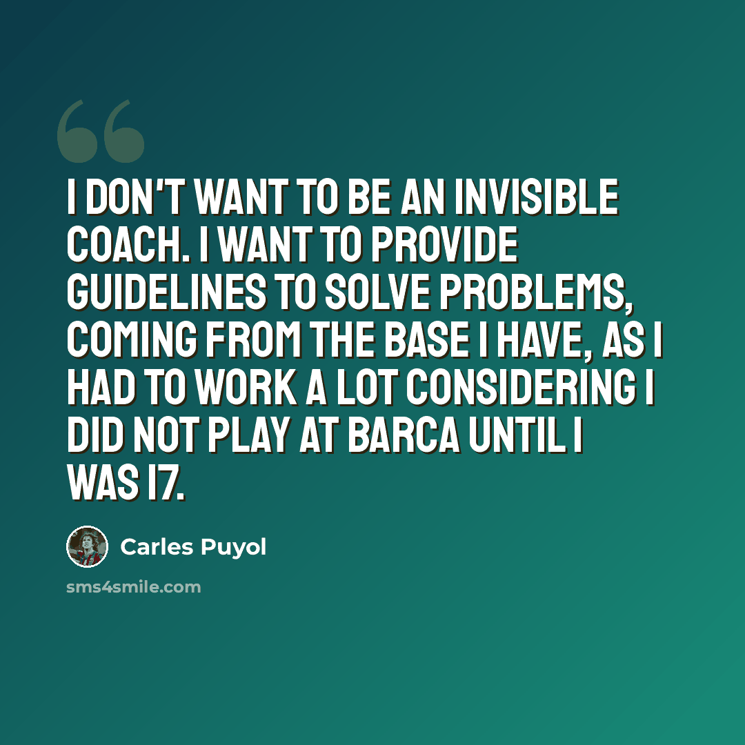 “I don't want to be an invisible coach. I want to provide guidelines to solve problems, coming from the base I have, as I had to work a lot considering I did not play at Barca until I was 17.” quote by Carles Puyol