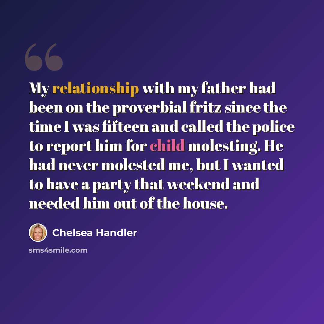 “My relationship with my father had been on the proverbial fritz since the time I was fifteen and called the police to report him for child molesting. He had never molested me, but I wanted to have a party that weekend and needed him out of the house.” quote by Chelsea Handler