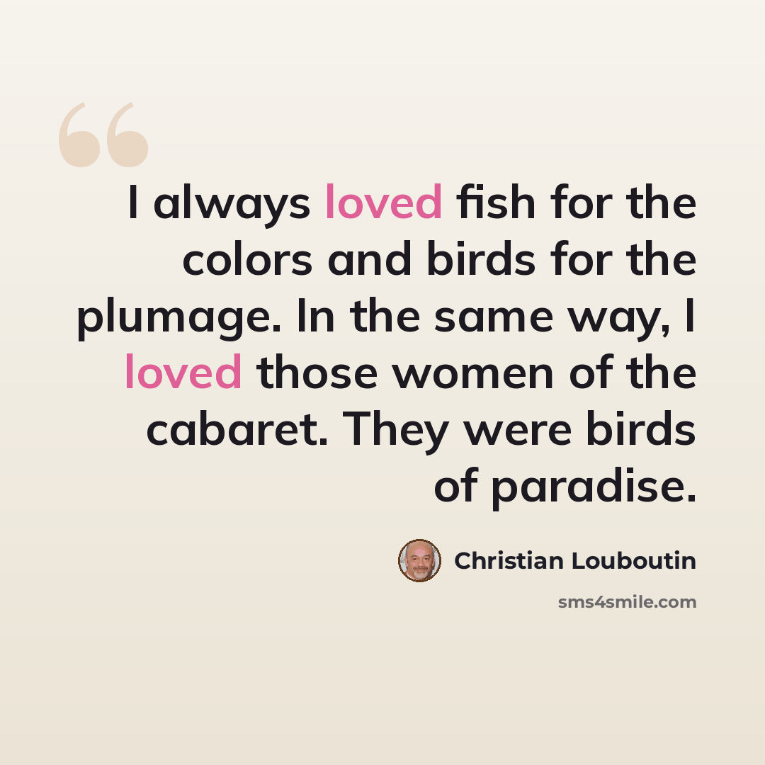 “I always loved fish for the colors and birds for the plumage. In the same way, I loved those women of the cabaret. They were birds of paradise.” quote by Christian Louboutin