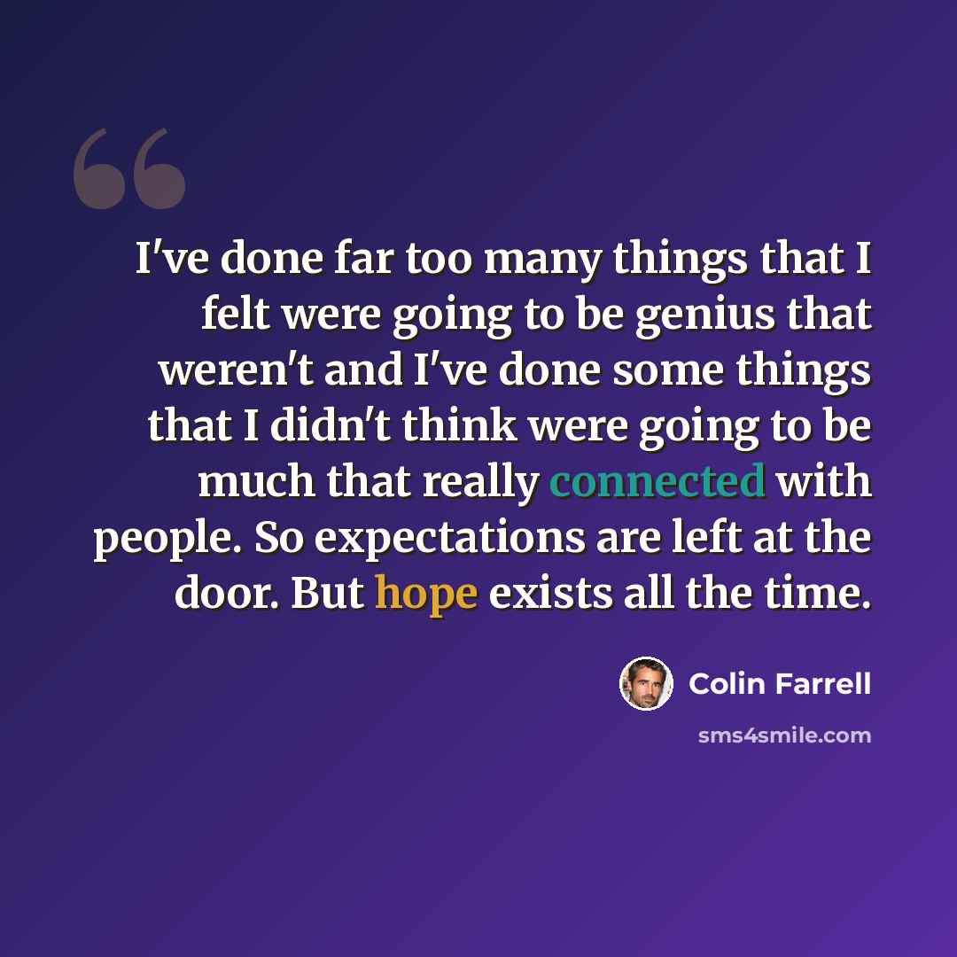 “I've done far too many things that I felt were going to be genius that weren't and I've done some things that I didn't think were going to be much that really connected with people. So expectations are left at the door. But hope exists all the time.” quote by Colin Farrell