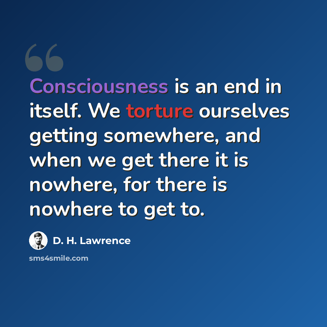 “Consciousness is an end in itself. We torture ourselves getting somewhere, and when we get there it is nowhere, for there is nowhere to get to.” quote by D. H. Lawrence