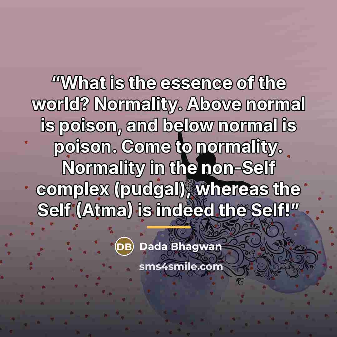 “What is the essence of the world? Normality. Above normal is poison, and below normal is poison. Come to normality. Normality in the non-Self complex (pudgal), whereas the Self (Atma) is indeed the Self!” quote by Dada Bhagwan