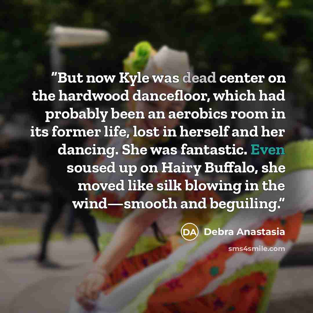 “But now Kyle was dead center on the hardwood dancefloor, which had probably been an aerobics room in its former life, lost in herself and her dancing. She was fantastic. Even soused up on Hairy Buffalo, she moved like silk blowing in the wind—smooth and beguiling.” quote by Debra Anastasia